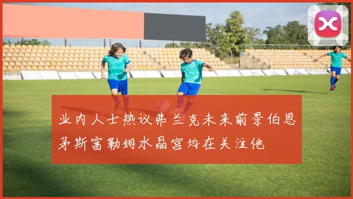 业内人士热议弗兰克未来前景伯恩茅斯富勒姆水晶宫均在关注他