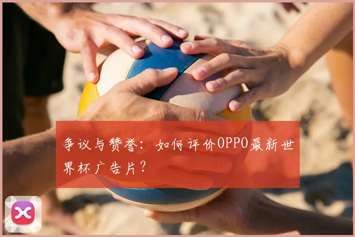 争议与赞誉:如何评价OPPO最新世界杯广告片?