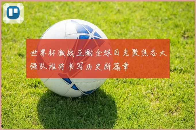 世界杯激战正酣全球目光聚焦各大强队谁将书写历史新篇章