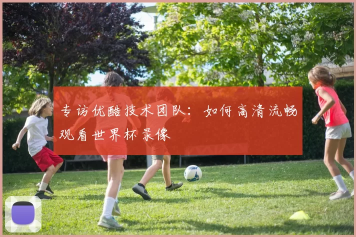专访优酷技术团队:如何高清流畅观看世界杯录像