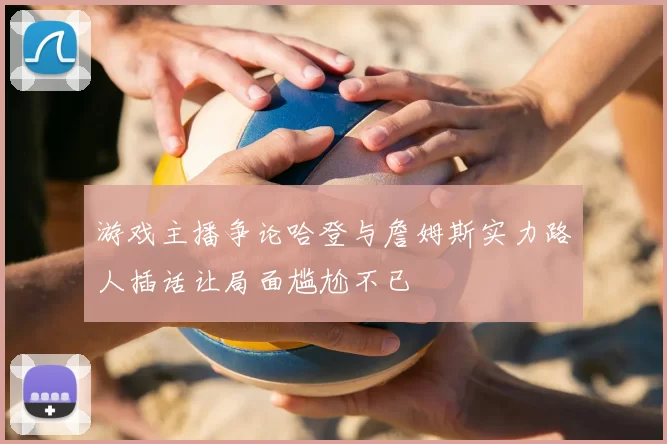 游戏主播争论哈登与詹姆斯实力路人插话让局面尴尬不已