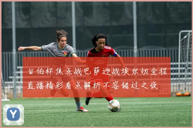 甘伯杯焦点战巴萨迎战埃尔切全程直播精彩看点解析不容错过之夜