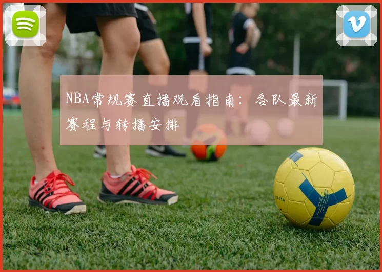 NBA常规赛直播观看指南:各队最新赛程与转播安排