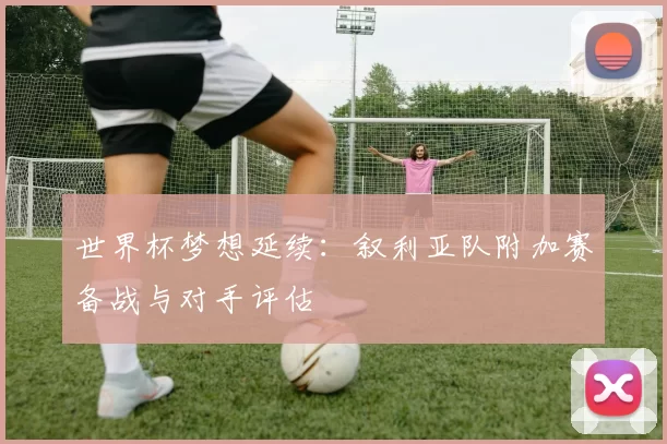 世界杯梦想延续:叙利亚队附加赛备战与对手评估