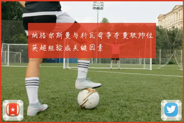 纳格尔斯曼与科瓦奇争夺曼联帅位英超经验成关键因素