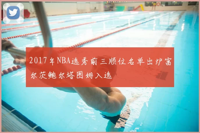 2017年NBA选秀前三顺位名单出炉富尔茨鲍尔塔图姆入选