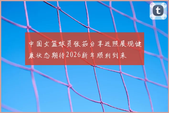 中国女篮球员张茹分享近照展现健康状态期待2026新年顺利到来