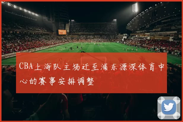 CBA上海队主场迁至浦东源深体育中心的赛事安排调整
