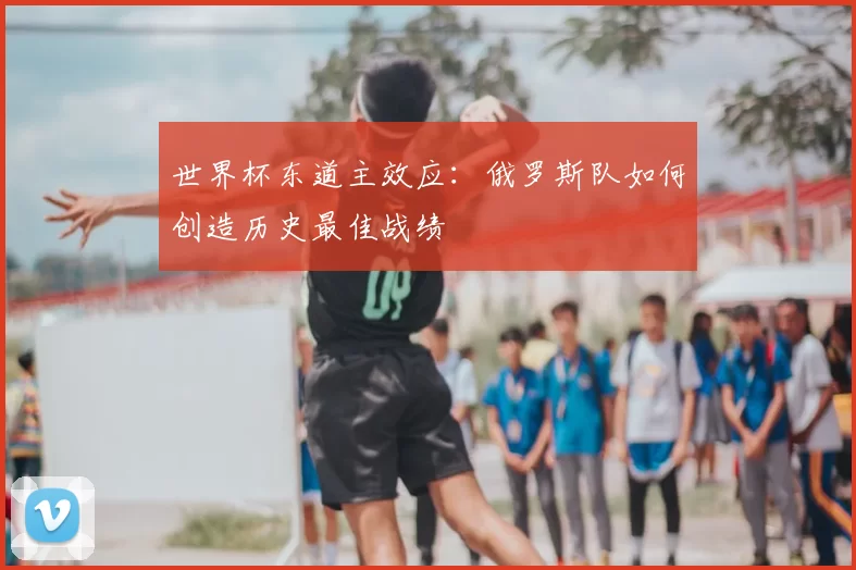 世界杯东道主效应：俄罗斯队如何创造历史最佳战绩