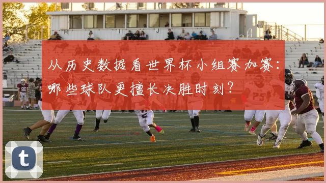 从历史数据看世界杯小组赛加赛:哪些球队更擅长决胜时刻?