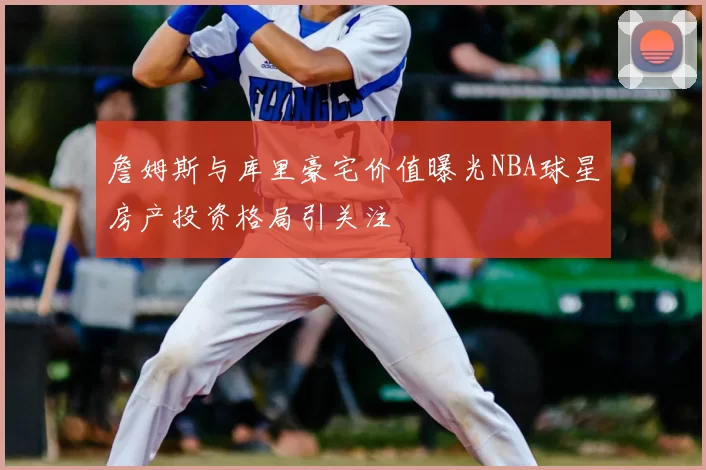 詹姆斯与库里豪宅价值曝光NBA球星房产投资格局引关注