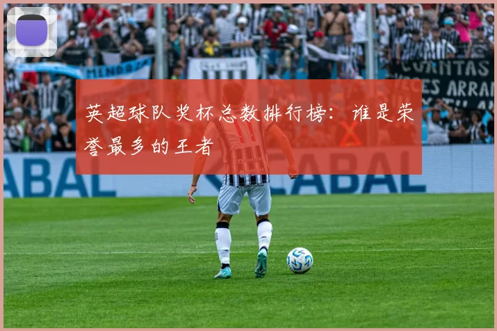 英超球队奖杯总数排行榜:谁是荣誉最多的王者