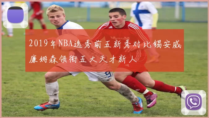 2019年NBA选秀前五新秀对比锡安威廉姆森领衔五大天才新人