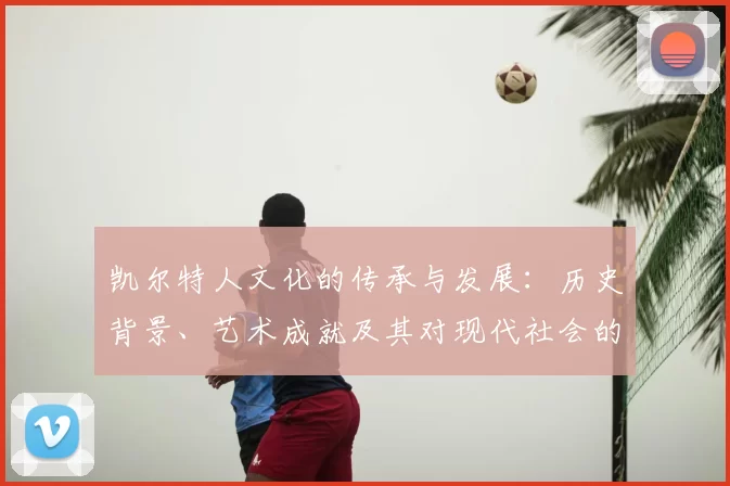 凯尔特人文化的传承与发展：历史背景、艺术成就及其对现代社会的影响