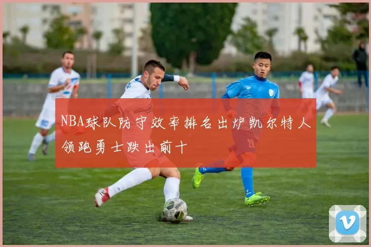 NBA球队防守效率排名出炉凯尔特人领跑勇士跌出前十
