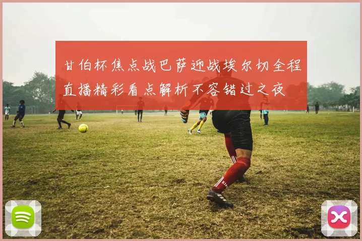 甘伯杯焦点战巴萨迎战埃尔切全程直播精彩看点解析不容错过之夜
