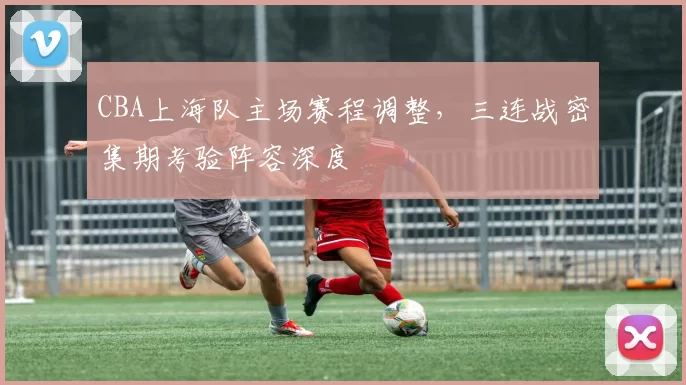 CBA上海队主场赛程调整,三连战密集期考验阵容深度