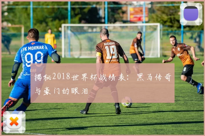 揭秘2018世界杯战绩表:黑马传奇与豪门的眼泪