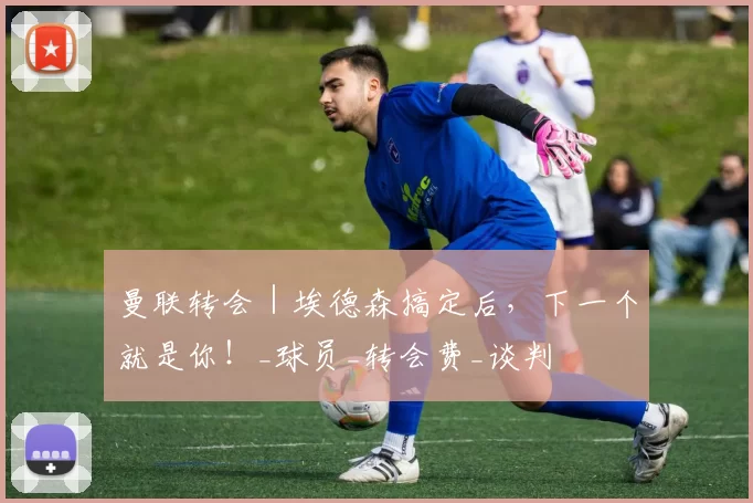 曼联转会|埃德森搞定后,下一个就是你!_球员_转会费_谈判