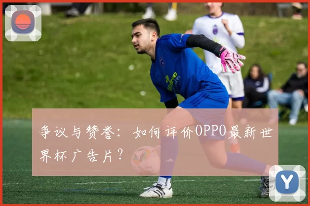 争议与赞誉:如何评价OPPO最新世界杯广告片?
