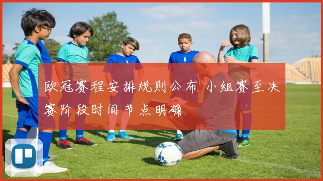 欧冠赛程安排规则公布 小组赛至决赛阶段时间节点明确