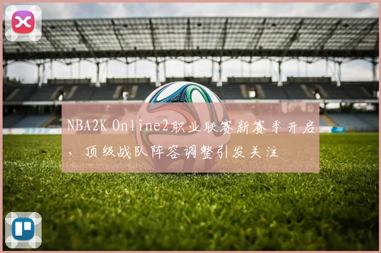 NBA2K Online2职业联赛新赛季开启，顶级战队阵容调整引发关注