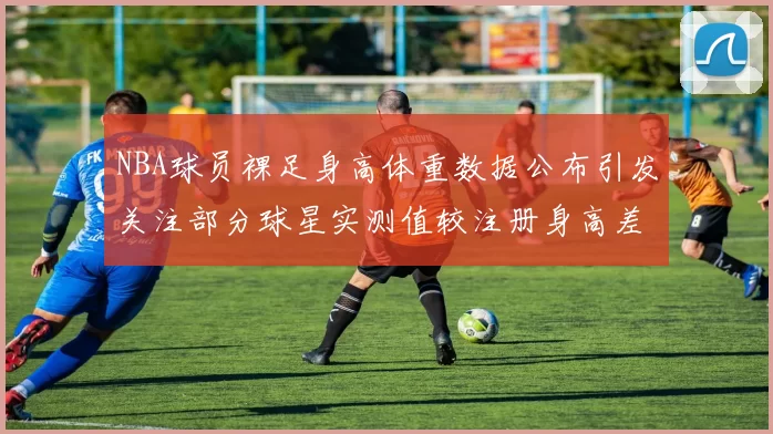 NBA球员裸足身高体重数据公布引发关注部分球星实测值较注册身高差异明显