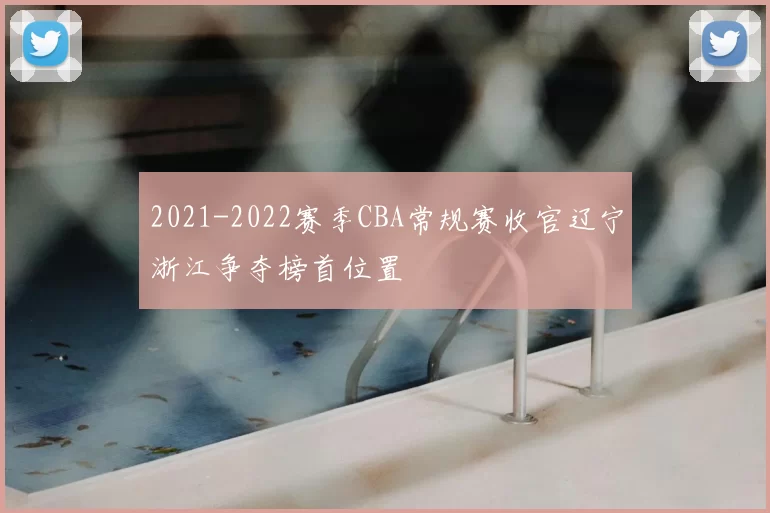 2021-2022赛季CBA常规赛收官辽宁浙江争夺榜首位置
