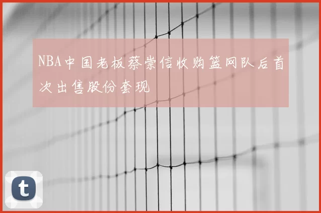 NBA中国老板蔡崇信收购篮网队后首次出售股份套现