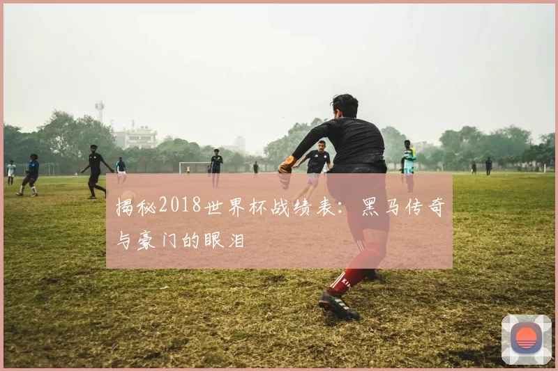 揭秘2018世界杯战绩表:黑马传奇与豪门的眼泪
