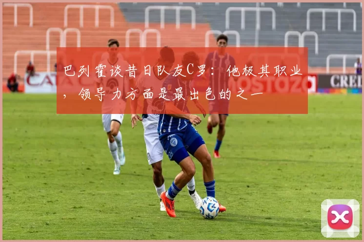 巴列霍谈昔日队友C罗:他极其职业,领导力方面是最出色的之一