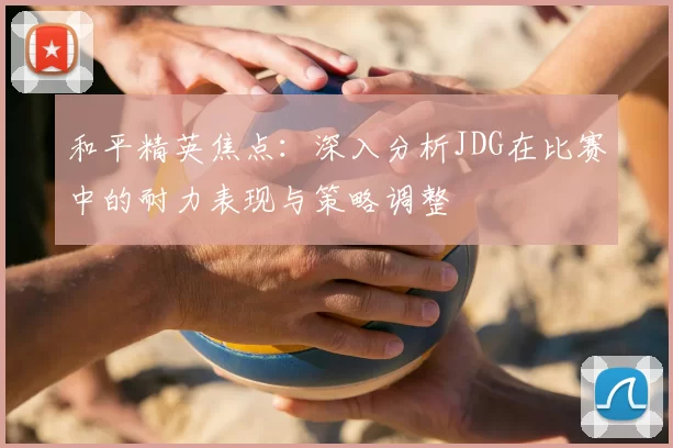 和平精英焦点:深入分析JDG在比赛中的耐力表现与策略调整