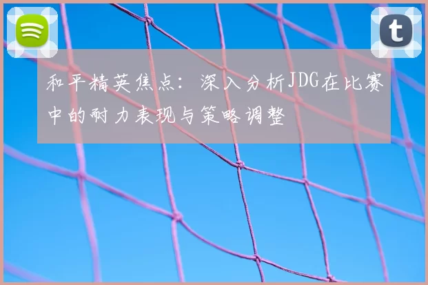 和平精英焦点:深入分析JDG在比赛中的耐力表现与策略调整
