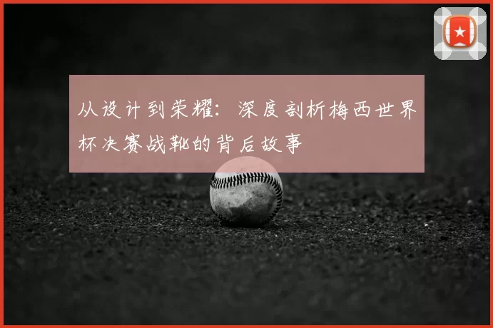从设计到荣耀:深度剖析梅西世界杯决赛战靴的背后故事