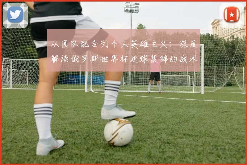 从团队配合到个人英雄主义:深度解读俄罗斯世界杯进球集锦的战术启示