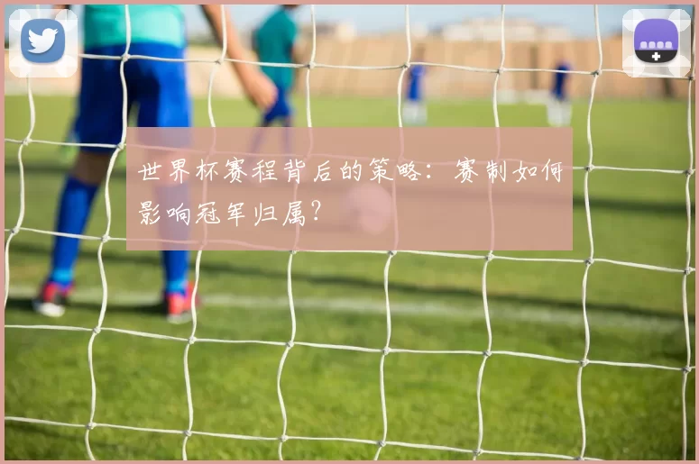 世界杯赛程背后的策略:赛制如何影响冠军归属?