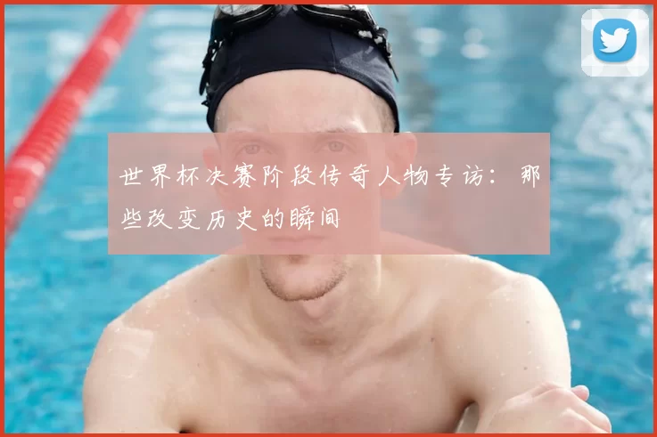 世界杯决赛阶段传奇人物专访:那些改变历史的瞬间