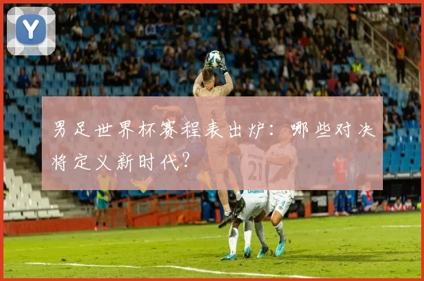 男足世界杯赛程表出炉:哪些对决将定义新时代?