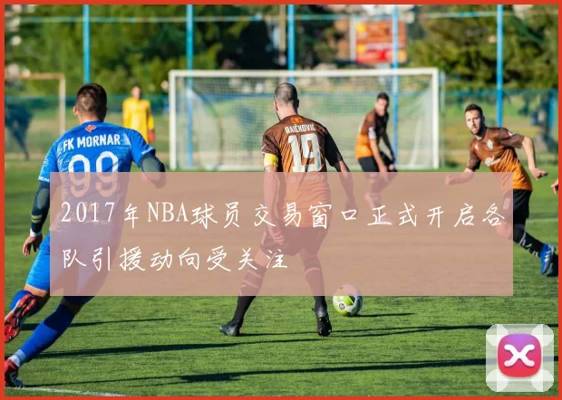 2017年NBA球员交易窗口正式开启各队引援动向受关注
