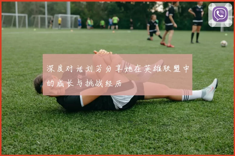 深度对话刘芳分享她在英雄联盟中的成长与挑战经历