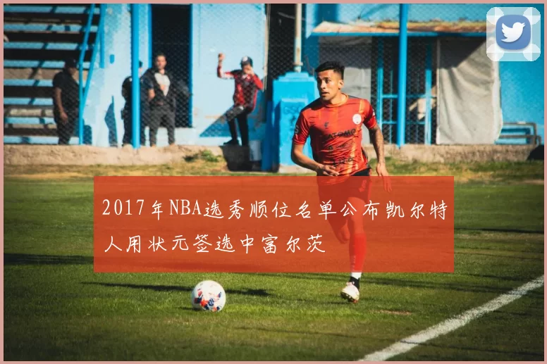 2017年NBA选秀顺位名单公布凯尔特人用状元签选中富尔茨