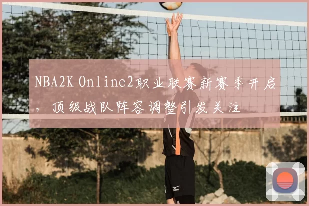 NBA2K Online2职业联赛新赛季开启,顶级战队阵容调整引发关注