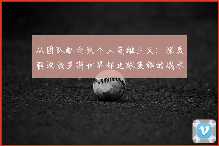 从团队配合到个人英雄主义:深度解读俄罗斯世界杯进球集锦的战术启示