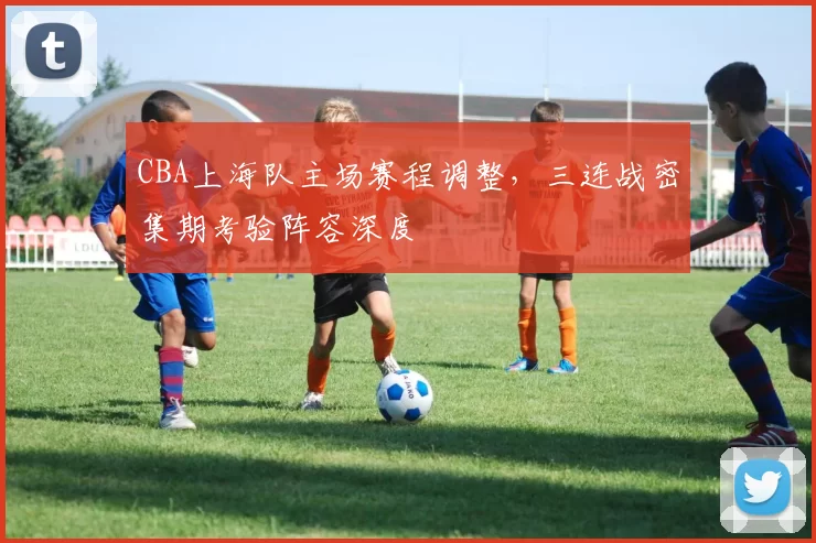 CBA上海队主场赛程调整，三连战密集期考验阵容深度