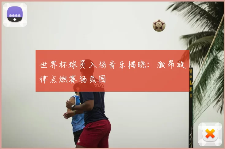世界杯球员入场音乐揭晓：激昂旋律点燃赛场氛围