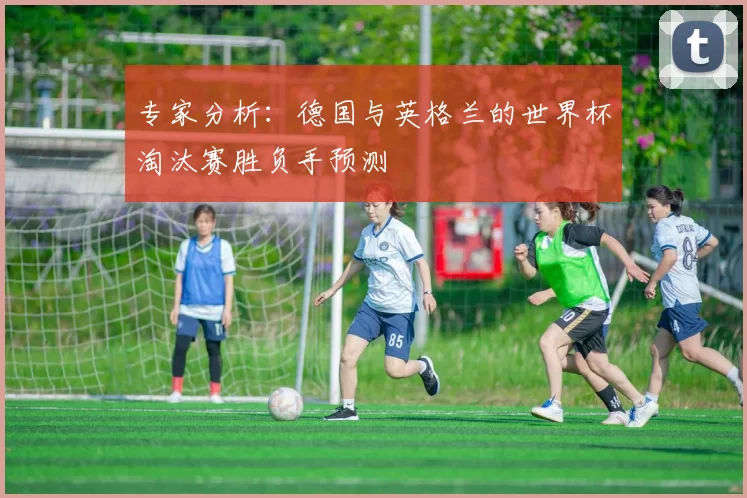 专家分析：德国与英格兰的世界杯淘汰赛胜负手预测