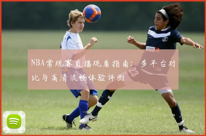 NBA常规赛直播观看指南:多平台对比与高清流畅体验评测