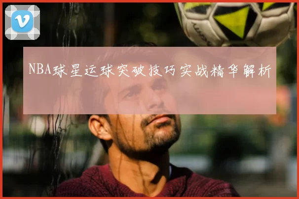 NBA球星运球突破技巧实战精华解析