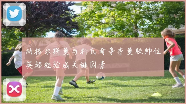 纳格尔斯曼与科瓦奇争夺曼联帅位英超经验成关键因素