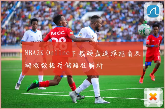 NBA2K Online下载硬盘选择指南及游戏数据存储路径解析